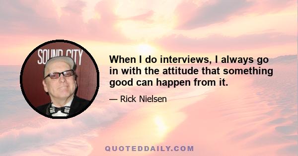 When I do interviews, I always go in with the attitude that something good can happen from it.