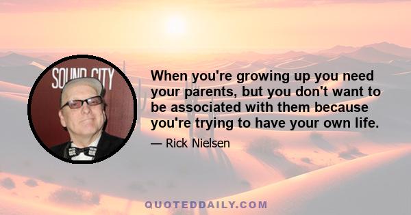 When you're growing up you need your parents, but you don't want to be associated with them because you're trying to have your own life.