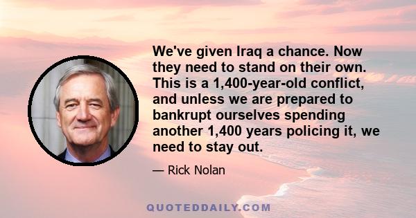 We've given Iraq a chance. Now they need to stand on their own. This is a 1,400-year-old conflict, and unless we are prepared to bankrupt ourselves spending another 1,400 years policing it, we need to stay out.