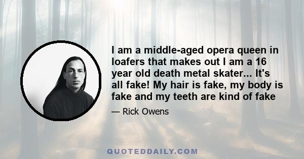 I am a middle-aged opera queen in loafers that makes out I am a 16 year old death metal skater... It's all fake! My hair is fake, my body is fake and my teeth are kind of fake