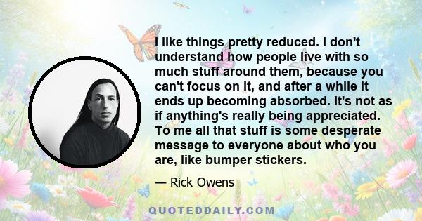 I like things pretty reduced. I don't understand how people live with so much stuff around them, because you can't focus on it, and after a while it ends up becoming absorbed. It's not as if anything's really being