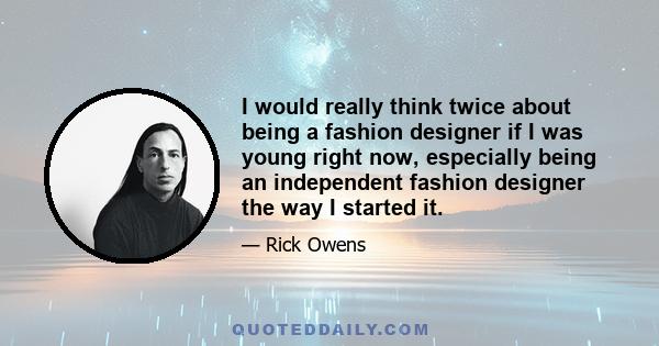 I would really think twice about being a fashion designer if I was young right now, especially being an independent fashion designer the way I started it.