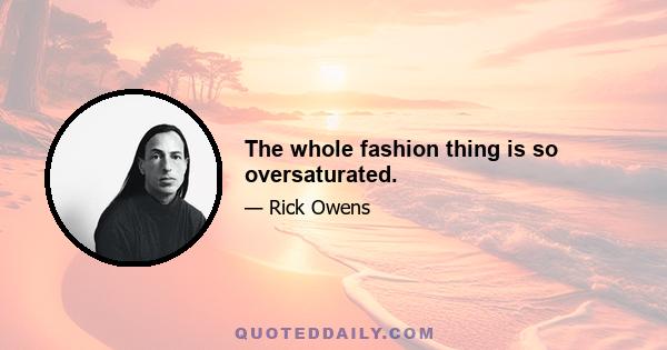 The whole fashion thing is so oversaturated.