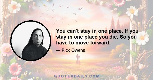 You can't stay in one place. If you stay in one place you die. So you have to move forward.