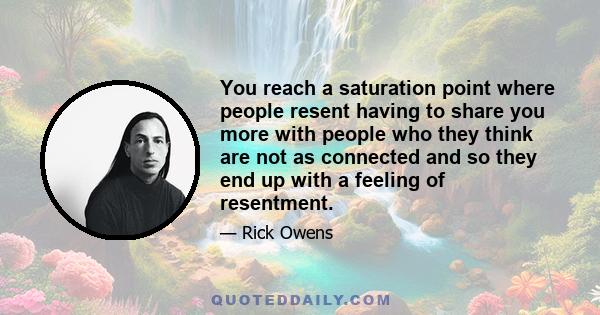 You reach a saturation point where people resent having to share you more with people who they think are not as connected and so they end up with a feeling of resentment.