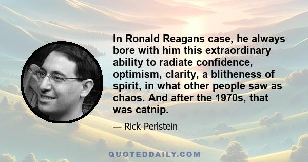 In Ronald Reagans case, he always bore with him this extraordinary ability to radiate confidence, optimism, clarity, a blitheness of spirit, in what other people saw as chaos. And after the 1970s, that was catnip.