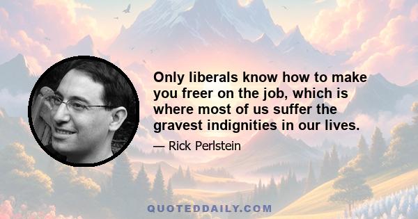 Only liberals know how to make you freer on the job, which is where most of us suffer the gravest indignities in our lives.