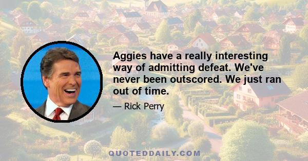 Aggies have a really interesting way of admitting defeat. We've never been outscored. We just ran out of time.