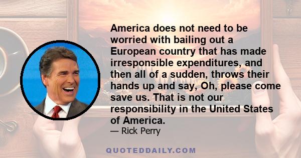 America does not need to be worried with bailing out a European country that has made irresponsible expenditures, and then all of a sudden, throws their hands up and say, Oh, please come save us. That is not our