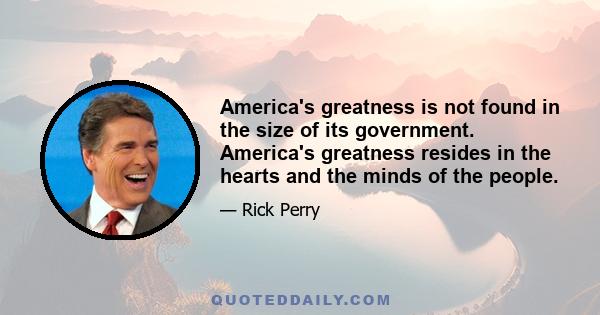 America's greatness is not found in the size of its government. America's greatness resides in the hearts and the minds of the people.