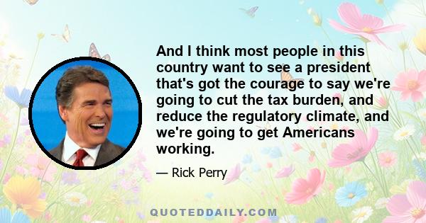 And I think most people in this country want to see a president that's got the courage to say we're going to cut the tax burden, and reduce the regulatory climate, and we're going to get Americans working.