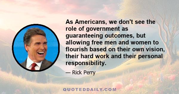 As Americans, we don't see the role of government as guaranteeing outcomes, but allowing free men and women to flourish based on their own vision, their hard work and their personal responsibility.