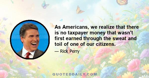 As Americans, we realize that there is no taxpayer money that wasn't first earned through the sweat and toil of one of our citizens.