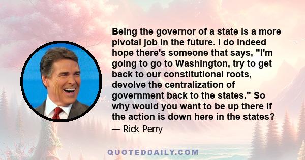 Being the governor of a state is a more pivotal job in the future. I do indeed hope there's someone that says, I'm going to go to Washington, try to get back to our constitutional roots, devolve the centralization of