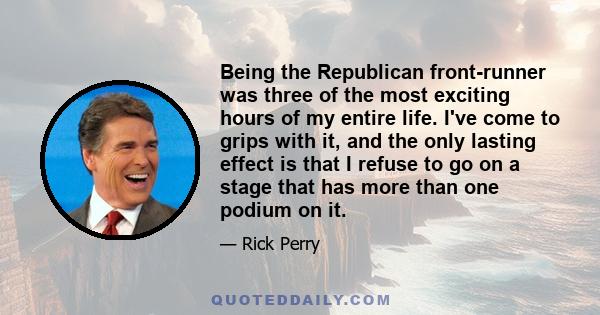 Being the Republican front-runner was three of the most exciting hours of my entire life. I've come to grips with it, and the only lasting effect is that I refuse to go on a stage that has more than one podium on it.