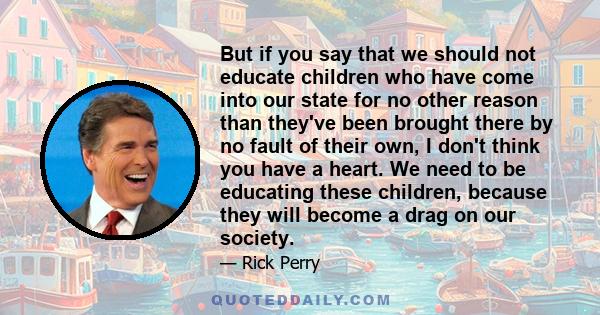 But if you say that we should not educate children who have come into our state for no other reason than they've been brought there by no fault of their own, I don't think you have a heart. We need to be educating these 