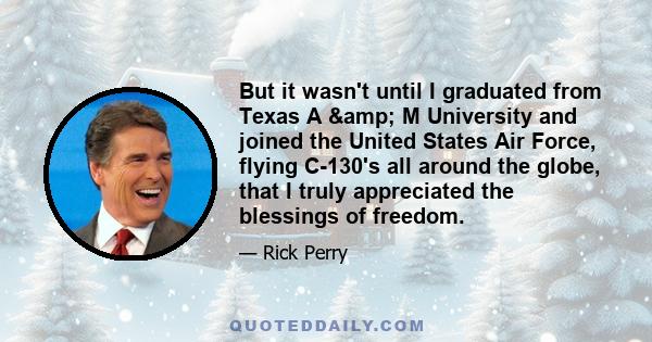 But it wasn't until I graduated from Texas A & M University and joined the United States Air Force, flying C-130's all around the globe, that I truly appreciated the blessings of freedom.