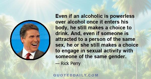 Even if an alcoholic is powerless over alcohol once it enters his body, he still makes a choice to drink. And, even if someone is attracted to a person of the same sex, he or she still makes a choice to engage in sexual 