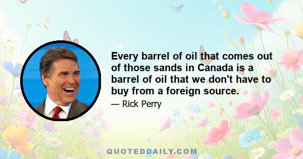 Every barrel of oil that comes out of those sands in Canada is a barrel of oil that we don't have to buy from a foreign source.