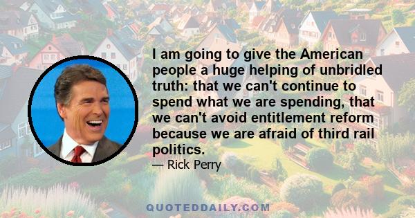 I am going to give the American people a huge helping of unbridled truth: that we can't continue to spend what we are spending, that we can't avoid entitlement reform because we are afraid of third rail politics.