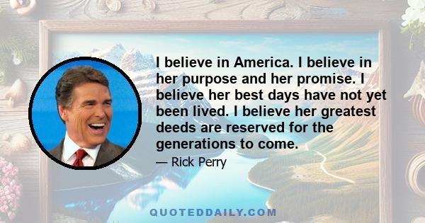 I believe in America. I believe in her purpose and her promise. I believe her best days have not yet been lived. I believe her greatest deeds are reserved for the generations to come.