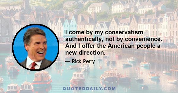 I come by my conservatism authentically, not by convenience. And I offer the American people a new direction.