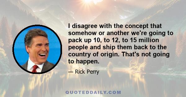 I disagree with the concept that somehow or another we're going to pack up 10, to 12, to 15 million people and ship them back to the country of origin. That's not going to happen.