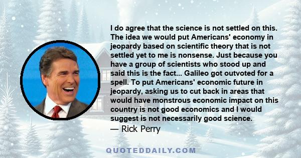 I do agree that the science is not settled on this. The idea we would put Americans' economy in jeopardy based on scientific theory that is not settled yet to me is nonsense. Just because you have a group of scientists