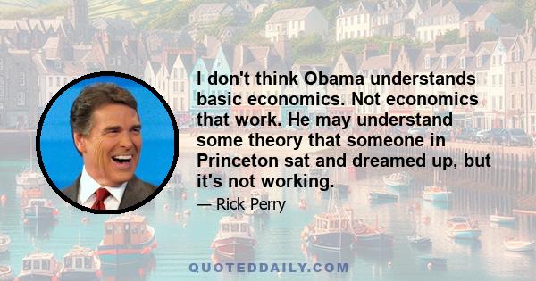 I don't think Obama understands basic economics. Not economics that work. He may understand some theory that someone in Princeton sat and dreamed up, but it's not working.