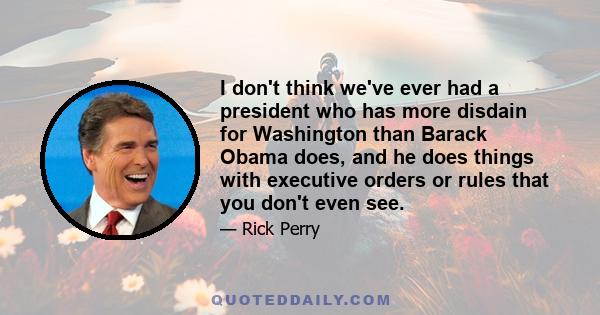 I don't think we've ever had a president who has more disdain for Washington than Barack Obama does, and he does things with executive orders or rules that you don't even see.