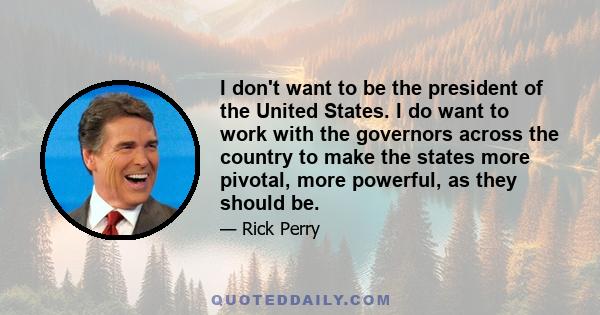 I don't want to be the president of the United States. I do want to work with the governors across the country to make the states more pivotal, more powerful, as they should be.