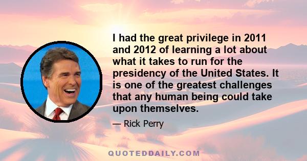 I had the great privilege in 2011 and 2012 of learning a lot about what it takes to run for the presidency of the United States. It is one of the greatest challenges that any human being could take upon themselves.