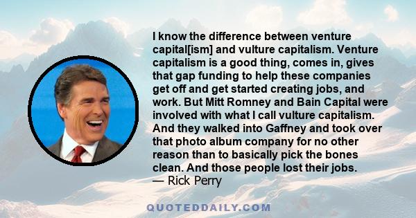 I know the difference between venture capital[ism] and vulture capitalism. Venture capitalism is a good thing, comes in, gives that gap funding to help these companies get off and get started creating jobs, and work.