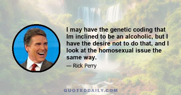 I may have the genetic coding that Im inclined to be an alcoholic, but I have the desire not to do that, and I look at the homosexual issue the same way.