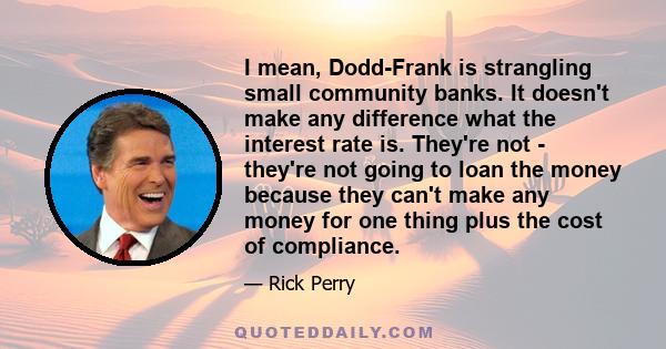 I mean, Dodd-Frank is strangling small community banks. It doesn't make any difference what the interest rate is. They're not - they're not going to loan the money because they can't make any money for one thing plus