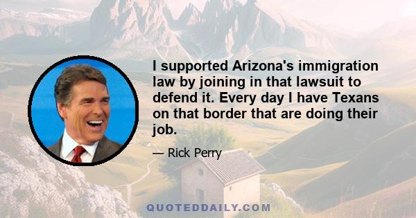 I supported Arizona's immigration law by joining in that lawsuit to defend it. Every day I have Texans on that border that are doing their job.