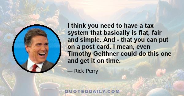 I think you need to have a tax system that basically is flat, fair and simple. And - that you can put on a post card. I mean, even Timothy Geithner could do this one and get it on time.