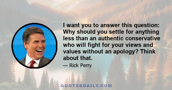 I want you to answer this question: Why should you settle for anything less than an authentic conservative who will fight for your views and values without an apology? Think about that.