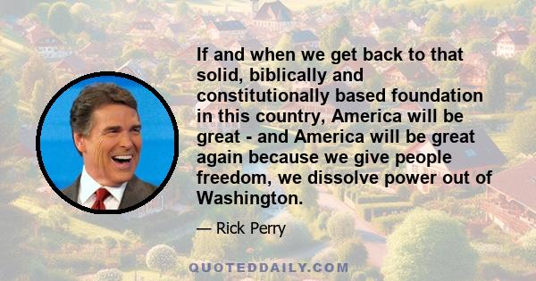 If and when we get back to that solid, biblically and constitutionally based foundation in this country, America will be great - and America will be great again because we give people freedom, we dissolve power out of