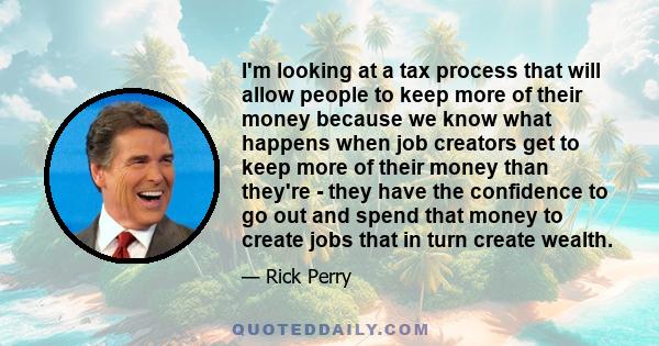 I'm looking at a tax process that will allow people to keep more of their money because we know what happens when job creators get to keep more of their money than they're - they have the confidence to go out and spend