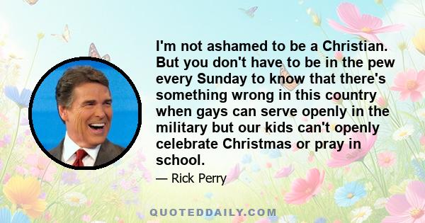 I'm not ashamed to be a Christian. But you don't have to be in the pew every Sunday to know that there's something wrong in this country when gays can serve openly in the military but our kids can't openly celebrate