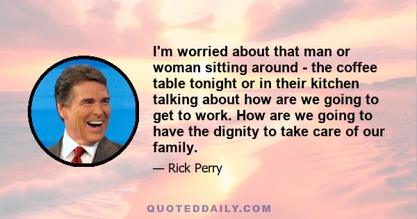 I'm worried about that man or woman sitting around - the coffee table tonight or in their kitchen talking about how are we going to get to work. How are we going to have the dignity to take care of our family.