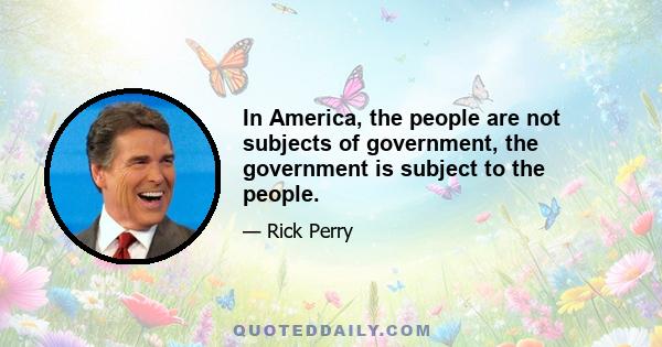 In America, the people are not subjects of government, the government is subject to the people.