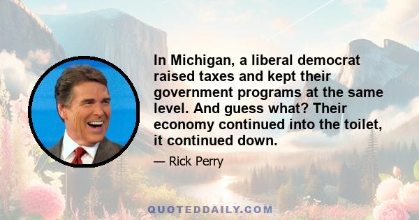 In Michigan, a liberal democrat raised taxes and kept their government programs at the same level. And guess what? Their economy continued into the toilet, it continued down.