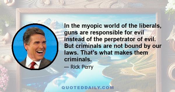 In the myopic world of the liberals, guns are responsible for evil instead of the perpetrator of evil. But criminals are not bound by our laws. That's what makes them criminals.