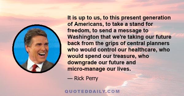 It is up to us, to this present generation of Americans, to take a stand for freedom, to send a message to Washington that we're taking our future back from the grips of central planners who would control our