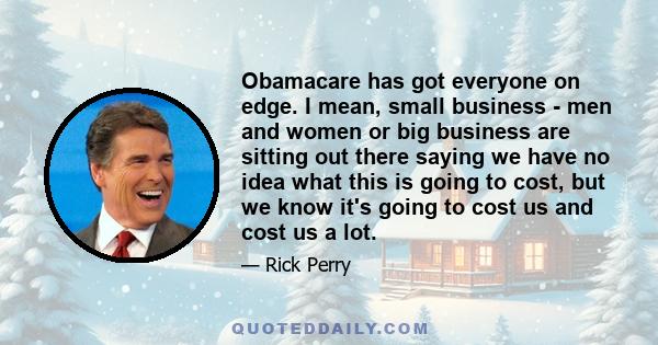 Obamacare has got everyone on edge. I mean, small business - men and women or big business are sitting out there saying we have no idea what this is going to cost, but we know it's going to cost us and cost us a lot.