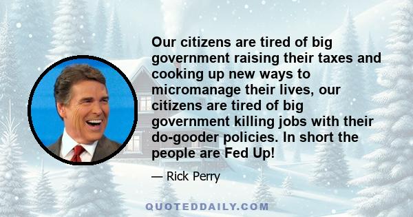 Our citizens are tired of big government raising their taxes and cooking up new ways to micromanage their lives, our citizens are tired of big government killing jobs with their do-gooder policies. In short the people