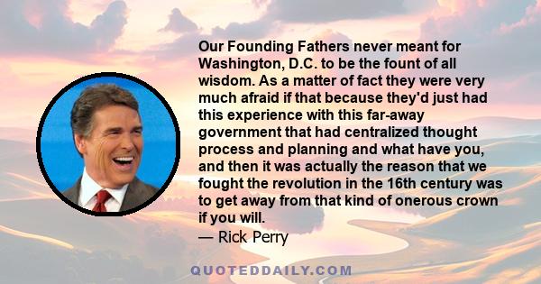 Our Founding Fathers never meant for Washington, D.C. to be the fount of all wisdom. As a matter of fact they were very much afraid if that because they'd just had this experience with this far-away government that had