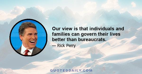 Our view is that individuals and families can govern their lives better than bureaucrats.